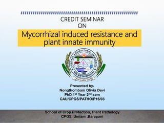 Mycorrhizal induced resistance and
plant innate immunity
Presented by-
Nongthombam Olivia Devi
PhD 1st Year 2nd sem
CAU/CPGS/PATHO/P16/03
School of Crop Protection, Plant Pathology
CPGS, Umiam ,Barapani
CREDIT SEMINAR
ON
 