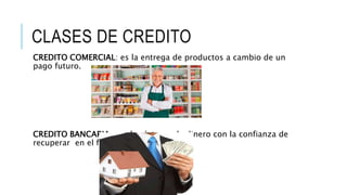 CLASES DE CREDITO
CREDITO COMERCIAL: es la entrega de productos a cambio de un
pago futuro.
CREDITO BANCARIA: es el préstamo de dinero con la confianza de
recuperar en el futuro.
 