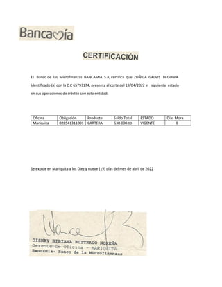El Banco de las Microfinanzas BANCAMIA S.A, certifica que ZUÑIGA GALVIS BEGONIA
Identificado (a) con la C.C 65793174, presenta al corte del 19/04/2022 el siguiente estado
en sus operaciones de crédito con esta entidad:
Oficina Obligación Producto Saldo Total ESTADO Días Mora
Mariquita 028541311001 CARTERA 530.000.00 VIGENTE 0
Se expide en Mariquita a los Diez y nueve (19) días del mes de abril de 2022
 