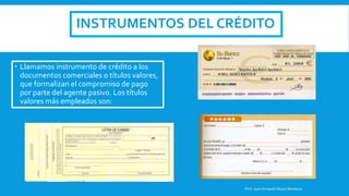 INSTRUMENTOS DEL CRÉDITO
 Llamamos instrumento de crédito a los
documentos comerciales o títulos valores,
que formalizan el compromiso de pago
por parte del agente pasivo. Los títulos
valores más empleados son:
Prof. Juan Armando Reyes Mendoza
 
