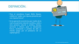 DEFINICIÓN.
 Para el neoclásico Eugen Böhn Bawer,
crédito es “ceder una riqueza presente por
una riqueza futura”.
 Es la operación económica por medio de la
cual una persona natural o jurídica, cede a
otra persona natural o jurídica, bienes,
servicios o dinero, para su devolución
futura, recibiendo a cambio de ello un
interés (pago por el préstamo de un
capital ajeno)
Prof. Juan Armando Reyes Mendoza
 