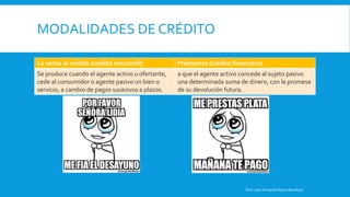 MODALIDADES DE CRÉDITO
La venta al crédito (crédito mercantil) Préstamos (crédito financiero)
Se produce cuando el agente activo u ofertante,
cede al consumidor o agente pasivo un bien o
servicio, a cambio de pagos sucesivos a plazos.
a que el agente activo concede al sujeto pasivo
una determinada suma de dinero, con la promesa
de su devolución futura.
Prof. Juan Armando Reyes Mendoza
 