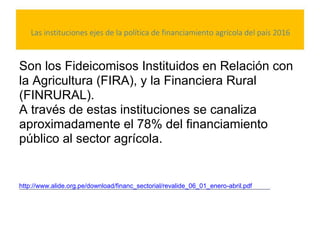 Las instituciones ejes de la política de financiamiento agrícola del país 2016
Son los Fideicomisos Instituidos en Relación con
la Agricultura (FIRA), y la Financiera Rural
(FINRURAL).
A través de estas instituciones se canaliza
aproximadamente el 78% del financiamiento
público al sector agrícola.
http://www.alide.org.pe/download/financ_sectorial/revalide_06_01_enero-abril.pdf
 