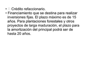 • Crédito refaccionario.
• Financiamiento que se destina para realizar
inversiones fijas. El plazo máximo es de 15
años. Para plantaciones forestales y otros
proyectos de larga maduración, el plazo para
la amortización del principal podrá ser de
hasta 20 años.
 