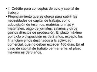 • Crédito para conceptos de avío y capital de
trabajo.
• Financiamiento que se otorga para cubrir las
necesidades de capital de trabajo, como
adquisición de insumos, materias primas y
materiales, pago de jornales, salarios y otros
gastos directos de producción. El plazo máximo
por ciclo o disposición es de 2 años, excepto los
financiamientos destinados a la actividad
comercial, que no deben exceder 180 días. En el
caso de capital de trabajo permanente, el plazo
máximo es de 3 años.
 