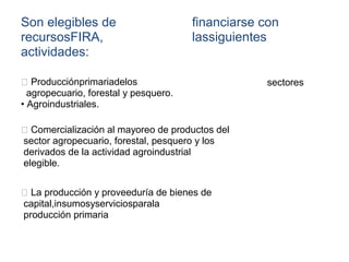 Son elegibles de
recursosFIRA,
actividades:
financiarse con
lassiguientes
sectoresProducciónprimariadelos
agropecuario, forestal y pesquero.
• Agroindustriales.
Comercialización al mayoreo de productos del
sector agropecuario, forestal, pesquero y los
derivados de la actividad agroindustrial
elegible.
La producción y proveeduría de bienes de
capital,insumosyserviciosparala
producción primaria
 