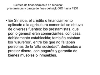 Fuentes de financiamiento en Sinaloa:
prestamistas y banca de fines del siglo XIX hasta 1931
• En Sinaloa, el crédito o financiamiento
aplicado a la agricultura comercial se obtuvo
de diversas fuentes: los prestamistas, que
por lo general eran comerciantes, con casa
debidamente establecida; también estaban
los “usureros”, entre los que no faltaban
personas de la “alta sociedad”, dedicadas a
prestar dinero, con pagarés y garantía de
bienes muebles o inmuebles.
 