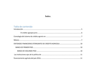 Índice.
Tabla de contenido
Introducción.................................................................................................................................. 5
El crédito agropecuario.................................................................................................. 6
Cronología del sistema de crédito agrario en ............................................................................... 7
México........................................................................................................................................... 7
ENTIDADES FINANCIERAS OTORGANTES DE CREDITO AGRICOLA.............................................. 10
BANCA DE PRIMER PISO.......................................................................................................... 10
BANCA DE SEGUNDO PISO.................................................................................................. 10
Las instituciones ejes de la política de ....................................................................................... 11
financiamiento agrícola del país 2016......................................................................................... 11
 