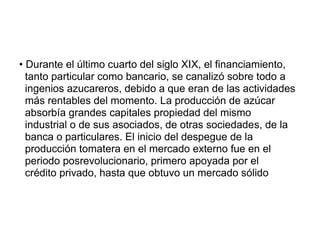 • Durante el último cuarto del siglo XIX, el financiamiento,
tanto particular como bancario, se canalizó sobre todo a
ingenios azucareros, debido a que eran de las actividades
más rentables del momento. La producción de azúcar
absorbía grandes capitales propiedad del mismo
industrial o de sus asociados, de otras sociedades, de la
banca o particulares. El inicio del despegue de la
producción tomatera en el mercado externo fue en el
periodo posrevolucionario, primero apoyada por el
crédito privado, hasta que obtuvo un mercado sólido
 