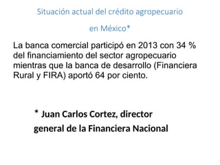 Situación actual del crédito agropecuario
en México*
La banca comercial participó en 2013 con 34 %
del financiamiento del sector agropecuario
mientras que la banca de desarrollo (Financiera
Rural y FIRA) aportó 64 por ciento.
 