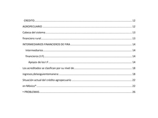 CREDITO..................................................................................................................................... 12
AGROPECUARIO .......................................................................................................................... 12
Cabeza del sistema...................................................................................................................... 13
financiero rural............................................................................................................................ 13
INTERMEDIARIOS FINANCIEROS DE FIRA.................................................................................... 14
Intermediarios......................................................................................................................... 14
financieros (I.F)........................................................................................................................ 14
Apoyos de los I.F.................................................................................................................. 14
Los acreditados se clasifican por su nivel de............................................................................... 18
ingresos,delasiguientemanera:................................................................................................... 18
Situación actual del crédito agropecuario .................................................................................. 22
en México*.................................................................................................................................. 22
• PROBLEMAS.............................................................................................................................. 26
 