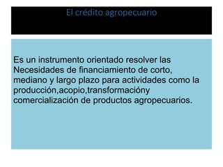 El crédito agropecuario
Es un instrumento orientado resolver las
Necesidades de financiamiento de corto,
mediano y largo plazo para actividades como la
producción,acopio,transformacióny
comercialización de productos agropecuarios.
 