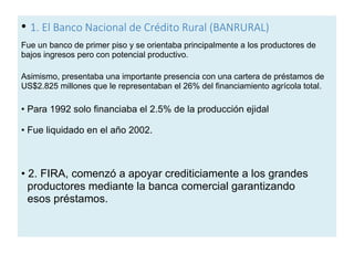 • 1. El Banco Nacional de Crédito Rural (BANRURAL)
Fue un banco de primer piso y se orientaba principalmente a los productores de
bajos ingresos pero con potencial productivo.
Asimismo, presentaba una importante presencia con una cartera de préstamos de
US$2.825 millones que le representaban el 26% del financiamiento agrícola total.
• Para 1992 solo financiaba el 2.5% de la producción ejidal
• Fue liquidado en el año 2002.
• 2. FIRA, comenzó a apoyar crediticiamente a los grandes
productores mediante la banca comercial garantizando
esos préstamos.
 
