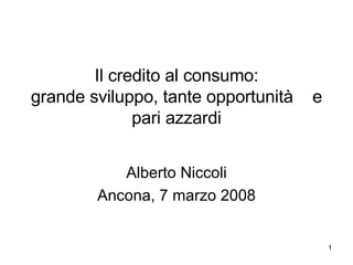 Il credito al consumo:
grande sviluppo, tante opportunità   e
              pari azzardi


           Alberto Niccoli
        Ancona, 7 marzo 2008


                                         1