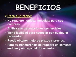 BENEFICIOS Para el girador: No requiere liquidez inmediata para sus compras.  Agiliza sus transacciones comerciales.  Tiene facilidad para negociar con cualquier proveedor.  Puede obtener mejores plazos y precios.  Para su transferencia se requiere únicamente endoso y entrega del documento.  