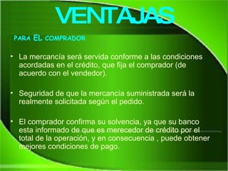 La mercancía será servida conforme a las condiciones acordadas en el crédito, que fija el comprador (de acuerdo con el vendedor). Seguridad de que la mercancía suministrada será la realmente solicitada según el pedido.  El comprador confirma su solvencia, ya que su banco esta informado de que es merecedor de crédito por el total de la operación, y en consecuencia , puede obtener mejores condiciones de pago. VENTAJAS PARA  EL  COMPRADOR 