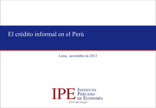 www.ipe.org.pe 
El crédito informal en el Perú 
Lima, noviembre de 2012  