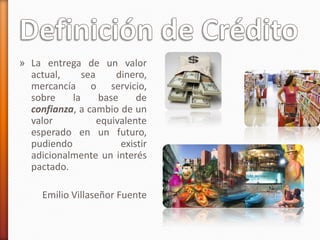 » La entrega de un valor
actual, sea dinero,
mercancía o servicio,
sobre la base de
confianza, a cambio de un
valor equivalente
esperado en un futuro,
pudiendo existir
adicionalmente un interés
pactado.
Emilio Villaseñor Fuente
 