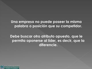 Una empresa no puede poseer la misma
palabra o posición que su competidor.
Debe buscar otro atributo opuesto, que le
permita oponerse al líder, es decir, que la
diferencie.
 