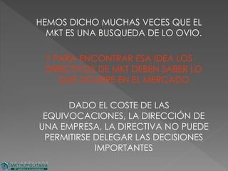 HEMOS DICHO MUCHAS VECES QUE EL
MKT ES UNA BUSQUEDA DE LO OVIO.
Y PARA ENCONTRAR ESA IDEA LOS
DIRECTIVOS DE MKT DEBEN SABER LO
QUE OCURRE EN EL MERCADO
DADO EL COSTE DE LAS
EQUIVOCACIONES, LA DIRECCIÓN DE
UNA EMPRESA, LA DIRECTIVA NO PUEDE
PERMITIRSE DELEGAR LAS DECISIONES
IMPORTANTES
 