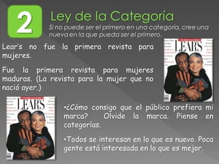 Lear’s no fue la primera revista para
mujeres.
Fue la primera revista para mujeres
maduras. (La revista para la mujer que no
nació ayer.)
•¿Cómo consigo que el público prefiera mi
marca? Olvide la marca. Piense en
categorías.
•Todos se interesan en lo que es nuevo. Poca
gente está interesada en lo que es mejor.
2 Si no puede ser el primero en una categoría, cree una
nueva en la que pueda ser el primero.
 