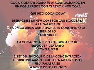COCA-COLA DESDOBLO SU ATAQUE LUCHANDO EN
UN DOBLE FRENTE CON CLASSIC Y NEW COKE.
QUE HIZO COCA-COLA?
DESHACERSE DE NEW COKE POR QUE BLOQUEABA
A LA EMPRESA EN
LA ÚNICA ARMA QUE DISPONIA. EL CONCEPTO O LA
IDEA DE LO
“AUTENTICO”.
ASI COCA-COLA PUDO RECURRIR A LEY DEL
ENFOQUE Y USARARLO
CONTRA PEPSI.
5. LEY DEL ENFOQUE O DE LA CONCENTRACIÓN.
EL PRINCIPIO MÁS PODEROSO EN MKT ES POSEER
UNA PALABRA EN
LA MENTE DE LOS CLIENTES.
 