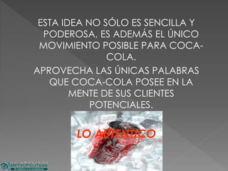 ESTA IDEA NO SÓLO ES SENCILLA Y
PODEROSA, ES ADEMÁS EL ÚNICO
MOVIMIENTO POSIBLE PARA COCA-
COLA.
APROVECHA LAS ÚNICAS PALABRAS
QUE COCA-COLA POSEE EN LA
MENTE DE SUS CLIENTES
POTENCIALES.
LO AUTENTICO
 