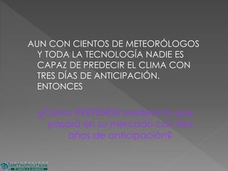 AUN CON CIENTOS DE METEORÓLOGOS
Y TODA LA TECNOLOGÍA NADIE ES
CAPAZ DE PREDECIR EL CLIMA CON
TRES DÍAS DE ANTICIPACIÓN.
ENTONCES
¿Cómo PRETENDE predecir lo que
pasará en su mercado con tres
años de anticipación?
 