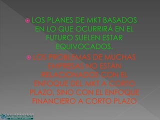  LOS PLANES DE MKT BASADOS
EN LO QUE OCURRIRÁ EN EL
FUTURO SUELEN ESTAR
EQUIVOCADOS.
 LOS PROBLEMAS DE MUCHAS
EMPRESAS NO ESTÁN
RELACIONADOS CON EL
ENFOQUE DEL MKT A CORTO
PLAZO, SINO CON EL ENFOQUE
FINANCIERO A CORTO PLAZO
 