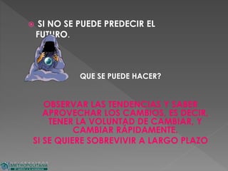  SI NO SE PUEDE PREDECIR EL
FUTURO.
QUE SE PUEDE HACER?
OBSERVAR LAS TENDENCIAS Y SABER
APROVECHAR LOS CAMBIOS, ES DECIR,
TENER LA VOLUNTAD DE CAMBIAR, Y
CAMBIAR RÁPIDAMENTE.
SI SE QUIERE SOBREVIVIR A LARGO PLAZO
 