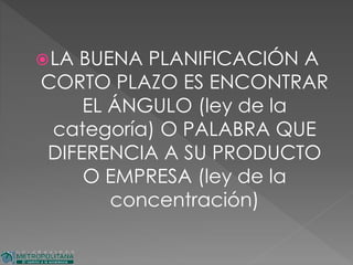 LA BUENA PLANIFICACIÓN A
CORTO PLAZO ES ENCONTRAR
EL ÁNGULO (ley de la
categoría) O PALABRA QUE
DIFERENCIA A SU PRODUCTO
O EMPRESA (ley de la
concentración)
 