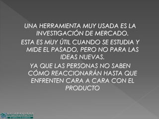 UNA HERRAMIENTA MUY USADA ES LA
INVESTIGACIÓN DE MERCADO.
ESTA ES MUY ÚTIL CUANDO SE ESTUDIA Y
MIDE EL PASADO, PERO NO PARA LAS
IDEAS NUEVAS.
YA QUE LAS PERSONAS NO SABEN
CÓMO REACCIONARÁN HASTA QUE
ENFRENTEN CARA A CARA CON EL
PRODUCTO
 
