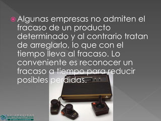  Algunas empresas no admiten el
fracaso de un producto
determinado y al contrario tratan
de arreglarlo, lo que con el
tiempo lleva al fracaso. Lo
conveniente es reconocer un
fracaso a tiempo para reducir
posibles perdidas.
 