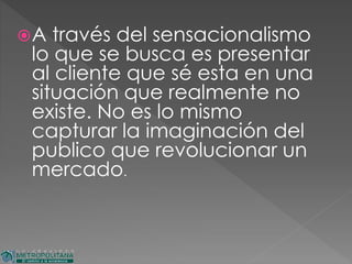 A través del sensacionalismo
lo que se busca es presentar
al cliente que sé esta en una
situación que realmente no
existe. No es lo mismo
capturar la imaginación del
publico que revolucionar un
mercado.
 