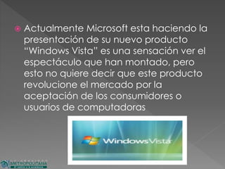  Actualmente Microsoft esta haciendo la
presentación de su nuevo producto
“Windows Vista” es una sensación ver el
espectáculo que han montado, pero
esto no quiere decir que este producto
revolucione el mercado por la
aceptación de los consumidores o
usuarios de computadoras
 
