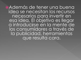 Además de tener una buena
idea se necesitan los recursos
necesarios para invertir en
esa idea. El objetivo es llegar
a introducirse en la mente de
los consumidores a través de
la publicidad, herramientas
que resulta cara.
 