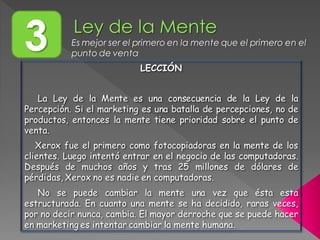 3 Es mejor ser el primero en la mente que el primero en el
punto de venta
LECCIÓN
La Ley de la Mente es una consecuencia de la Ley de la
Percepción. Si el marketing es una batalla de percepciones, no de
productos, entonces la mente tiene prioridad sobre el punto de
venta.
Xerox fue el primero como fotocopiadoras en la mente de los
clientes. Luego intentó entrar en el negocio de las computadoras.
Después de muchos años y tras 25 millones de dólares de
pérdidas, Xerox no es nadie en computadoras.
No se puede cambiar la mente una vez que ésta esta
estructurada. En cuanto una mente se ha decidido, raras veces,
por no decir nunca, cambia. El mayor derroche que se puede hacer
en marketing es intentar cambiar la mente humana.
 
