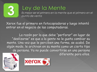 Xerox fue el primero en fotocopiadoras y luego intentó
entrar en el negocio de las computadoras.
La razón por la que debe “perforar” en lugar de
“deslizarse” es que a la gente no le gusta cambiar su
mente. Una vez que le perciben una forma, se acabó. De
algún modo, le archivan en su mente como un cierto tipo
de persona. Ya no puede convertirse en una persona
diferente para ellos.
3 Es mejor ser el primero en la mente que el primero en el
punto de venta
 