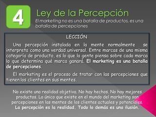 4 El marketing no es una batalla de productos, es una
batalla de percepciones
LECCIÓN
Una percepción instalada en la mente normalmente se
interpreta como una verdad universal. Entre marcas de una misma
categoría de producto, es lo que la gente piensa sobre cada marca
lo que determina qué marca ganará. El marketing es una batalla
de percepciones.
El marketing es el proceso de tratar con las percepciones que
tienen los clientes en sus mentes.
No existe una realidad objetiva. No hay hechos. No hay mejores
productos. Lo único que existe en el mundo del marketing son
percepciones en las mentes de los clientes actuales y potenciales.
La percepción es la realidad. Todo lo demás es una ilusión.
 