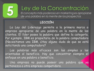 5 El concepto más poderoso en marketing es apropiarse
de una palabra en la mente de los prospectos
LECCIÓN
La Ley del Liderazgo permite a la primera marca o
empresa apropiarse de una palabra en la mente de los
clientes. El líder posee la palabra que define la categoría.
Por ejemplo, IBM es propietario de la palabra computadora
(Necesitamos una IBM, ¿Hay alguna duda de que se está
solicitando una computadora?
Las palabras más eficaces son las simples y las
orientadas al beneficio. Hay que concentrar siempre el
enfoque en una palabra o beneficio.
Una empresa no puede poseer una palabra que ya
pertenezca a otra empresa competidora.
 