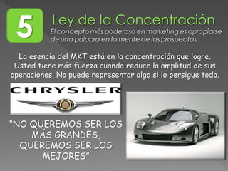 5 El concepto más poderoso en marketing es apropiarse
de una palabra en la mente de los prospectos
La esencia del MKT está en la concentración que logre.
Usted tiene más fuerza cuando reduce la amplitud de sus
operaciones. No puede representar algo si lo persigue todo.
“NO QUEREMOS SER LOS
MÁS GRANDES,
QUEREMOS SER LOS
MEJORES”
 