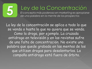 La ley de la concentración se aplica a todo lo que
se venda o hasta lo que no quiera que se venda.
Como la droga, por ejemplo. La cruzada
antidroga en televisión y en las revistas sufre
de una falta de concentración. No existe una
palabra que quede grabada en las mentes de los
que utilizan drogas para desalentarlos. La
campaña antidroga está fuera de órbita.
5 El concepto más poderoso en marketing es apropiarse
de una palabra en la mente de los prospectos
 