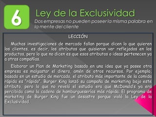 6 Dos empresas no pueden poseer la misma palabra en
la mente del cliente
LECCIÓN
Muchas investigaciones de mercado fallan porque dicen lo que quieren
los clientes, es decir, los atributos que quisieran ver reflejados en los
productos, pero lo que no dicen es que esos atributos o ideas pertenecen ya
a otras compañías.
Elaborar un Plan de Marketing basado en una idea que ya posee otra
empresa es malgastar el dinero, amén de otros recursos. Por ejemplo,
basado en un estudio de mercado, el atributo más importante de la comida
rápida es “rápido”. Burger King lanzó su campaña de marketing bajo este
atributo, pero lo que no reveló el estudio era que McDonald’s ya era
percibida como la cadena de hamburgueserías más rápida. El programa de
marketing de Burger King fue un desastre porque violó la Ley de la
Exclusividad.
 