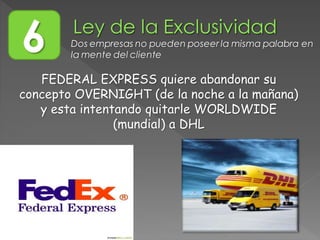 6 Dos empresas no pueden poseer la misma palabra en
la mente del cliente
FEDERAL EXPRESS quiere abandonar su
concepto OVERNIGHT (de la noche a la mañana)
y esta intentando quitarle WORLDWIDE
(mundial) a DHL
 