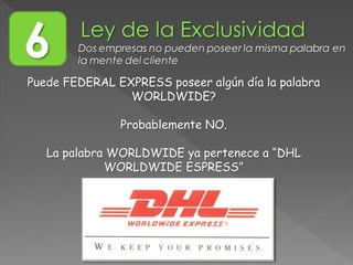 Puede FEDERAL EXPRESS poseer algún día la palabra
WORLDWIDE?
Probablemente NO.
La palabra WORLDWIDE ya pertenece a “DHL
WORLDWIDE ESPRESS”
6 Dos empresas no pueden poseer la misma palabra en
la mente del cliente
 