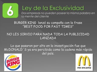 BURGER KING lanzó su campaña con la frase
“BEST FOOD FOR FAST TIMES”
NO LES SIRVIO PARA NADA TODA LA PUBLICIDAD
LANZADA
Lo que pasaron por alto en la investigación fue que
McDONALD´S ya era percibida como la cadena más rápida
del país.
6 Dos empresas no pueden poseer la misma palabra en
la mente del cliente
 