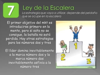 El primer objetivo del mkt es
introducirse primero en la
mente, pero si esto no se
consigue, la batalla no está
perdida. Hay otras estrategias
para los números dos y tres
El líder domina inevitablemente
a la marca número dos y la
marca número dos
inevitablemente asfixia a la
número tres
7 La estrategia que vaya a utilizar, depende del peldaño
que se ocupe en la escalera
 