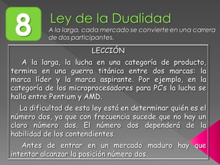 8 A la larga, cada mercado se convierte en una carrera
de dos participantes.
LECCIÓN
A la larga, la lucha en una categoría de producto,
termina en una guerra titánica entre dos marcas: la
marca líder y la marca aspirante. Por ejemplo, en la
categoría de los microprocesadores para PC’s la lucha se
halla entre Pentium y AMD.
La dificultad de esta ley está en determinar quién es el
número dos, ya que con frecuencia sucede que no hay un
claro número dos. El número dos dependerá de la
habilidad de los contendientes.
Antes de entrar en un mercado maduro hay que
intentar alcanzar la posición número dos.
 