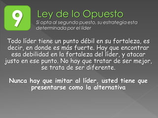 9 Si opta al segundo puesto, su estrategia esta
determinada por el líder
Todo líder tiene un punto débil en su fortaleza, es
decir, en donde es más fuerte. Hay que encontrar
esa debilidad en la fortaleza del líder, y atacar
justo en ese punto. No hay que tratar de ser mejor,
se trata de ser diferente.
Nunca hay que imitar al líder, usted tiene que
presentarse como la alternativa
 