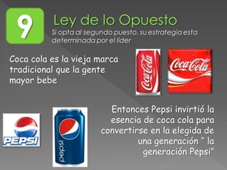 9 Si opta al segundo puesto, su estrategia esta
determinada por el líder
Coca cola es la vieja marca
tradicional que la gente
mayor bebe
Entonces Pepsi invirtió la
esencia de coca cola para
convertirse en la elegida de
una generación “ la
generación Pepsi”
 